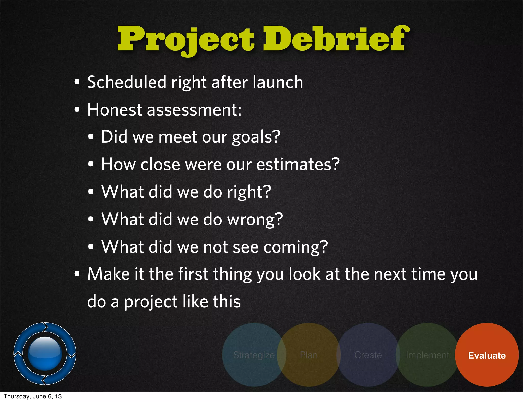 Strategize Plan Create Implement Evaluate
• Scheduled right after launch
• Honest assessment:
• Did we meet our goals?
• How close were our estimates?
• What did we do right?
• What did we do wrong?
• What did we not see coming?
• Make it the first thing you look at the next time you
do a project like this
Project Debrief
Thursday, June 6, 13
 