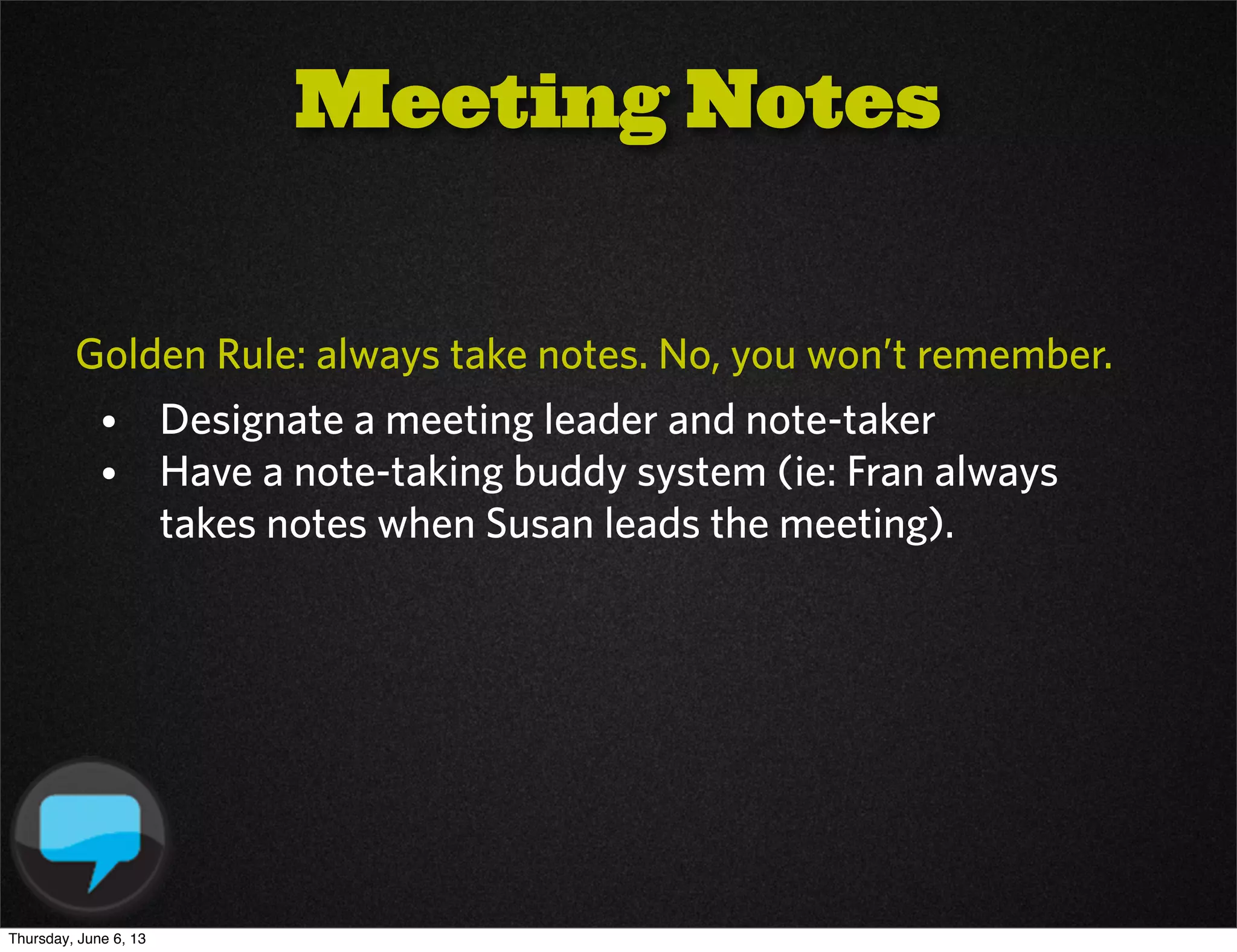 Golden Rule: always take notes. No, you won’t remember.
• Designate a meeting leader and note-taker
• Have a note-taking buddy system (ie: Fran always
takes notes when Susan leads the meeting).
Meeting Notes
Thursday, June 6, 13
 
