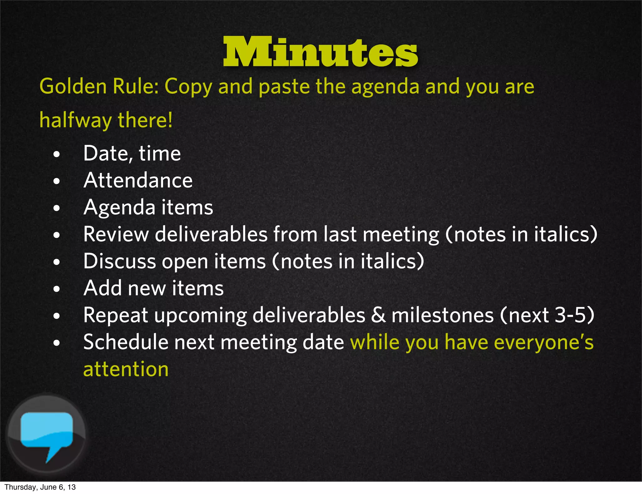 Golden Rule: Copy and paste the agenda and you are
halfway there!
• Date, time
• Attendance
• Agenda items
• Review deliverables from last meeting (notes in italics)
• Discuss open items (notes in italics)
• Add new items
• Repeat upcoming deliverables & milestones (next 3-5)
• Schedule next meeting date while you have everyone’s
attention
Minutes
Thursday, June 6, 13
 