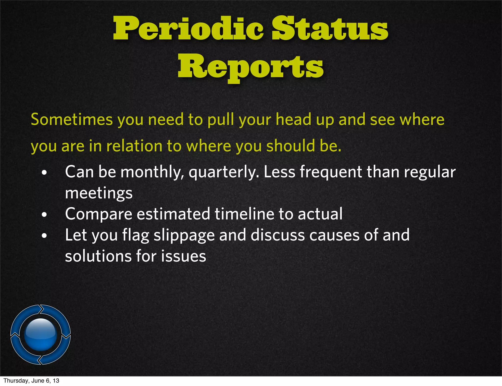 Sometimes you need to pull your head up and see where
you are in relation to where you should be.
• Can be monthly, quarterly. Less frequent than regular
meetings
• Compare estimated timeline to actual
• Let you flag slippage and discuss causes of and
solutions for issues
Periodic Status
Reports
Thursday, June 6, 13
 