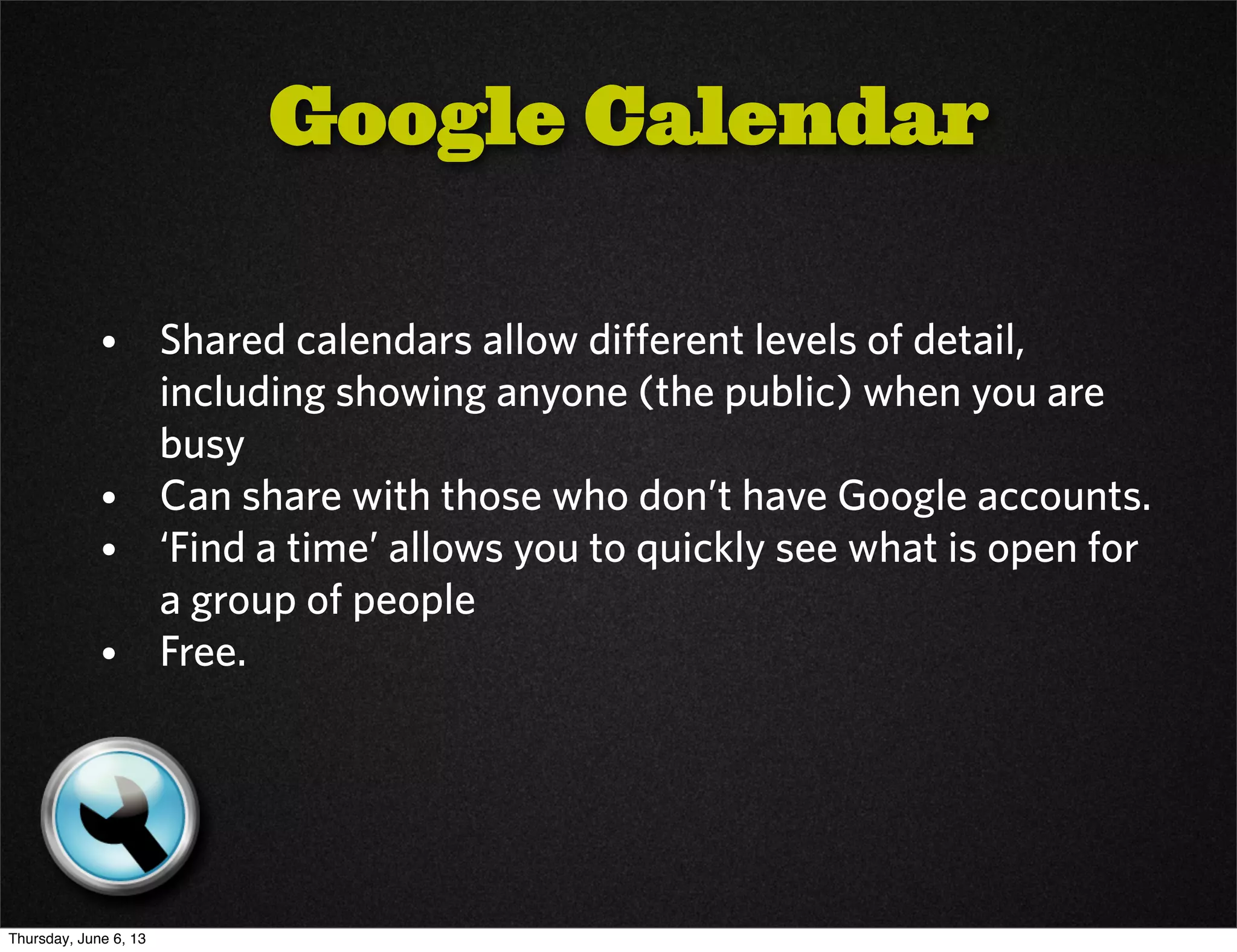 • Shared calendars allow different levels of detail,
including showing anyone (the public) when you are
busy
• Can share with those who don’t have Google accounts.
• ‘Find a time’ allows you to quickly see what is open for
a group of people
• Free.
Google Calendar
Thursday, June 6, 13
 