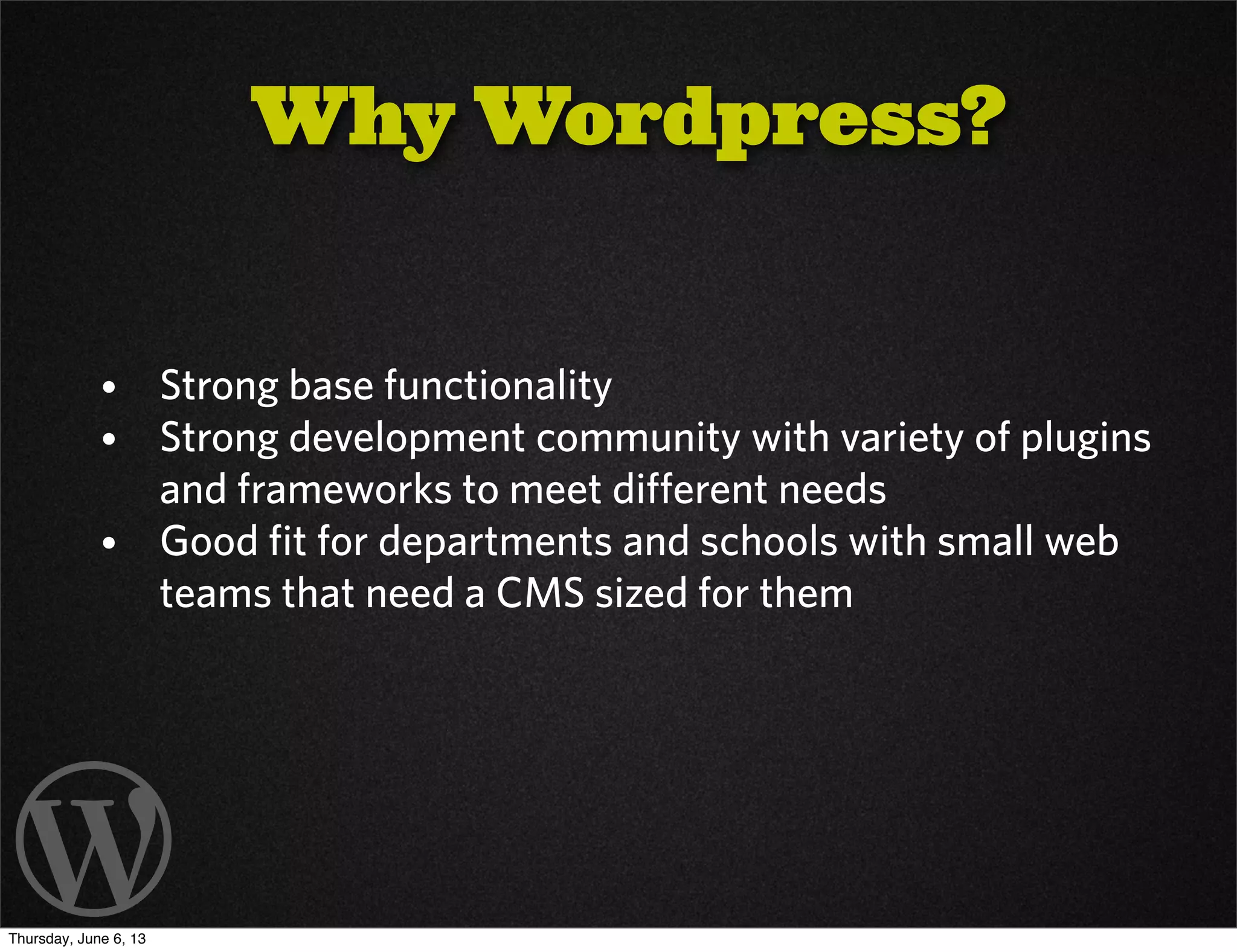 Why Wordpress?
• Strong base functionality
• Strong development community with variety of plugins
and frameworks to meet different needs
• Good fit for departments and schools with small web
teams that need a CMS sized for them
Thursday, June 6, 13
 