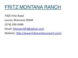 FRITZ MONTANA RANCH
7925 Fritz Road
Laurel, Montana 59044
(574) 293-0499
Email: fritzranch93@yahoo.com
Website: http://www.fritzmontanaranch.com/