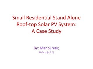 Small Residential Stand Alone
Roof-top Solar PV System:
A Case Study
By: Manoj Nair,
M-Tech. (H.E.E.)
 