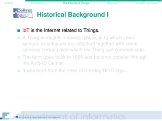 Outline Introduction The Internet of Things Mashups eHealth Use-Case
Historical Background I
IoT is the Internet related to Things.
A Thing is roughly a device (physical) to which some
sensors or actuators are attached together with some
services (virtual) over which the Thing can communicate.
The term goes back to 1999 and become popular through
the Auto-ID Center.
It was born from the need of tracking RFID tags.
 