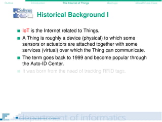 Outline Introduction The Internet of Things Mashups eHealth Use-Case
Historical Background I
IoT is the Internet related to Things.
A Thing is roughly a device (physical) to which some
sensors or actuators are attached together with some
services (virtual) over which the Thing can communicate.
The term goes back to 1999 and become popular through
the Auto-ID Center.
It was born from the need of tracking RFID tags.
 