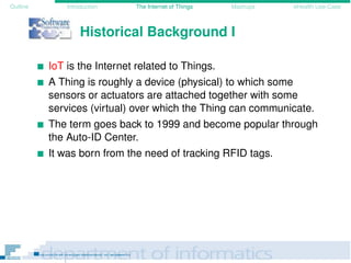 Outline Introduction The Internet of Things Mashups eHealth Use-Case
Historical Background I
IoT is the Internet related to Things.
A Thing is roughly a device (physical) to which some
sensors or actuators are attached together with some
services (virtual) over which the Thing can communicate.
The term goes back to 1999 and become popular through
the Auto-ID Center.
It was born from the need of tracking RFID tags.
 