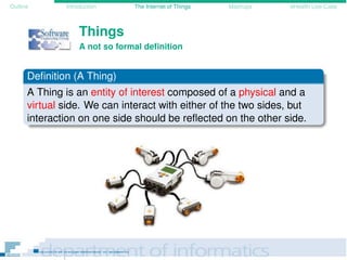 Outline Introduction The Internet of Things Mashups eHealth Use-Case
Things
A not so formal deﬁnition
Deﬁnition (A Thing)
A Thing is an entity of interest composed of a physical and a
virtual side. We can interact with either of the two sides, but
interaction on one side should be reﬂected on the other side.
 