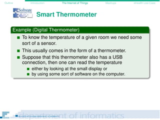 Outline Introduction The Internet of Things Mashups eHealth Use-Case
Smart Thermometer
Example (Digital Thermometer)
To know the temperature of a given room we need some
sort of a sensor.
This usually comes in the form of a thermometer.
Suppose that this thermometer also has a USB
connection, then one can read the temperature
either by looking at the small display or
by using some sort of software on the computer.
 