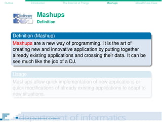 Outline Introduction The Internet of Things Mashups eHealth Use-Case
Mashups
Deﬁnition
Deﬁnition (Mashup)
Mashups are a new way of programming. It is the art of
creating new and innovative application by putting together
already existing applications and crossing their data. It can be
see much like the job of a DJ.
Usage
Mashups allow quick implementation of new applications or
quick modiﬁcations of already existing applications to adapt to
new situations.
 