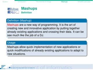 Outline Introduction The Internet of Things Mashups eHealth Use-Case
Mashups
Deﬁnition
Deﬁnition (Mashup)
Mashups are a new way of programming. It is the art of
creating new and innovative application by putting together
already existing applications and crossing their data. It can be
see much like the job of a DJ.
Usage
Mashups allow quick implementation of new applications or
quick modiﬁcations of already existing applications to adapt to
new situations.
 