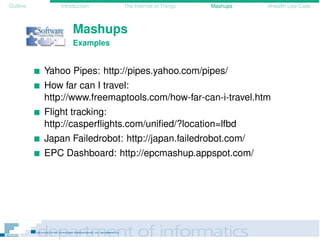 Outline Introduction The Internet of Things Mashups eHealth Use-Case
Mashups
Examples
Yahoo Pipes: http://pipes.yahoo.com/pipes/
How far can I travel:
http://www.freemaptools.com/how-far-can-i-travel.htm
Flight tracking:
http://casperﬂights.com/uniﬁed/?location=lfbd
Japan Failedrobot: http://japan.failedrobot.com/
EPC Dashboard: http://epcmashup.appspot.com/
 