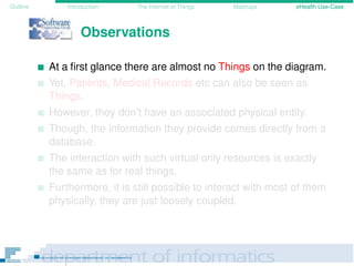 Outline Introduction The Internet of Things Mashups eHealth Use-Case
Observations
At a ﬁrst glance there are almost no Things on the diagram.
Yet, Patients, Medical Records etc can also be seen as
Things.
However, they don’t have an associated physical entity.
Though, the information they provide comes directly from a
database.
The interaction with such virtual only resources is exactly
the same as for real things.
Furthermore, it is still possible to interact with most of them
physically, they are just loosely coupled.
 