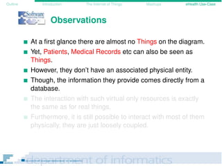 Outline Introduction The Internet of Things Mashups eHealth Use-Case
Observations
At a ﬁrst glance there are almost no Things on the diagram.
Yet, Patients, Medical Records etc can also be seen as
Things.
However, they don’t have an associated physical entity.
Though, the information they provide comes directly from a
database.
The interaction with such virtual only resources is exactly
the same as for real things.
Furthermore, it is still possible to interact with most of them
physically, they are just loosely coupled.
 