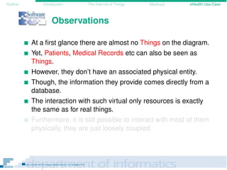 Outline Introduction The Internet of Things Mashups eHealth Use-Case
Observations
At a ﬁrst glance there are almost no Things on the diagram.
Yet, Patients, Medical Records etc can also be seen as
Things.
However, they don’t have an associated physical entity.
Though, the information they provide comes directly from a
database.
The interaction with such virtual only resources is exactly
the same as for real things.
Furthermore, it is still possible to interact with most of them
physically, they are just loosely coupled.
 