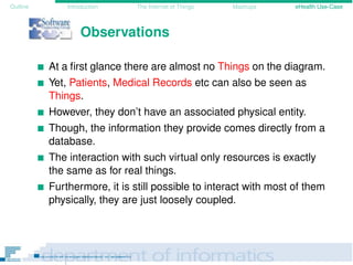 Outline Introduction The Internet of Things Mashups eHealth Use-Case
Observations
At a ﬁrst glance there are almost no Things on the diagram.
Yet, Patients, Medical Records etc can also be seen as
Things.
However, they don’t have an associated physical entity.
Though, the information they provide comes directly from a
database.
The interaction with such virtual only resources is exactly
the same as for real things.
Furthermore, it is still possible to interact with most of them
physically, they are just loosely coupled.
 