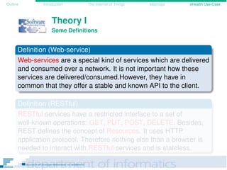 Outline Introduction The Internet of Things Mashups eHealth Use-Case
Theory I
Some Deﬁnitions
Deﬁnition (Web-service)
Web-services are a special kind of services which are delivered
and consumed over a network. It is not important how these
services are delivered/consumed.However, they have in
common that they offer a stable and known API to the client.
Deﬁnition (RESTful)
RESTful services have a restricted interface to a set of
well-known operations: GET, PUT, POST, DELETE. Besides,
REST deﬁnes the concept of Resources. It uses HTTP
application protocol. Therefore nothing else than a browser is
needed to interact with RESTful services and is stateless.
 