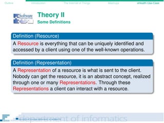 Outline Introduction The Internet of Things Mashups eHealth Use-Case
Theory II
Some Deﬁnitions
Deﬁnition (Resource)
A Resource is everything that can be uniquely identiﬁed and
accessed by a client using one of the well-known operations.
Deﬁnition (Representation)
A Representation of a resource is what is sent to the client.
Nobody can get the resource, it is an abstract concept, realized
through one or many Representations. Through these
Representations a client can interact with a resource.
 
