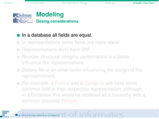 Outline Introduction The Internet of Things Mashups eHealth Use-Case
Modeling
Desing considerations
In a database all ﬁelds are equal.
In representations some ﬁelds are more equal.
Representations don’t have 3NF.
Besides structural integrity, performance is a factor
inﬂuence the representations.
Battery life is an other factor inﬂuencing the design of the
representations.
For example, a Patient and a Caregiver will have some
common ﬁeld in their respective representation, although
in a Database this would be modeled as a hierarchy with a
common ancestor Person.
 