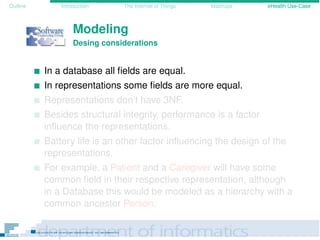 Outline Introduction The Internet of Things Mashups eHealth Use-Case
Modeling
Desing considerations
In a database all ﬁelds are equal.
In representations some ﬁelds are more equal.
Representations don’t have 3NF.
Besides structural integrity, performance is a factor
inﬂuence the representations.
Battery life is an other factor inﬂuencing the design of the
representations.
For example, a Patient and a Caregiver will have some
common ﬁeld in their respective representation, although
in a Database this would be modeled as a hierarchy with a
common ancestor Person.
 