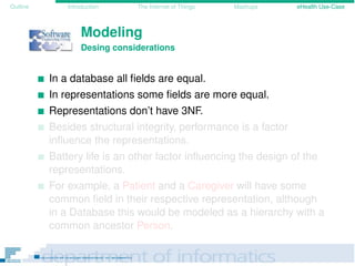 Outline Introduction The Internet of Things Mashups eHealth Use-Case
Modeling
Desing considerations
In a database all ﬁelds are equal.
In representations some ﬁelds are more equal.
Representations don’t have 3NF.
Besides structural integrity, performance is a factor
inﬂuence the representations.
Battery life is an other factor inﬂuencing the design of the
representations.
For example, a Patient and a Caregiver will have some
common ﬁeld in their respective representation, although
in a Database this would be modeled as a hierarchy with a
common ancestor Person.
 