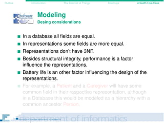 Outline Introduction The Internet of Things Mashups eHealth Use-Case
Modeling
Desing considerations
In a database all ﬁelds are equal.
In representations some ﬁelds are more equal.
Representations don’t have 3NF.
Besides structural integrity, performance is a factor
inﬂuence the representations.
Battery life is an other factor inﬂuencing the design of the
representations.
For example, a Patient and a Caregiver will have some
common ﬁeld in their respective representation, although
in a Database this would be modeled as a hierarchy with a
common ancestor Person.
 