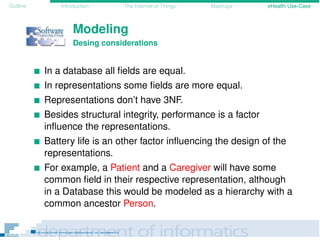 Outline Introduction The Internet of Things Mashups eHealth Use-Case
Modeling
Desing considerations
In a database all ﬁelds are equal.
In representations some ﬁelds are more equal.
Representations don’t have 3NF.
Besides structural integrity, performance is a factor
inﬂuence the representations.
Battery life is an other factor inﬂuencing the design of the
representations.
For example, a Patient and a Caregiver will have some
common ﬁeld in their respective representation, although
in a Database this would be modeled as a hierarchy with a
common ancestor Person.
 