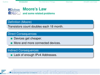 Outline Introduction The Internet of Things Mashups eHealth Use-Case
Moore’s Law
and some related problems
Deﬁnition (Moore)
Transistors count doubles each 18 month.
Direct Consequences
Devices get cheaper.
More and more connected devices.
Indirect Consequences
Lack of enough IPv4 Addresses.
 
