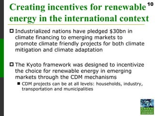 10
Creating incentives for renewable
energy in the international context
 Industrialized nations have pledged $30bn in
  climate financing to emerging markets to
  promote climate friendly projects for both climate
  mitigation and climate adaptation

 The Kyoto framework was designed to incentivize
  the choice for renewable energy in emerging
  markets through the CDM mechanisms
   CDM projects can be at all levels: households, industry,
    transportation and municipalities
 