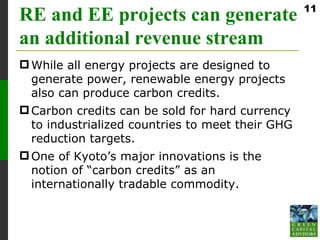 11
RE and EE projects can generate
an additional revenue stream
 While all energy projects are designed to
  generate power, renewable energy projects
  also can produce carbon credits.
 Carbon credits can be sold for hard currency
  to industrialized countries to meet their GHG
  reduction targets.
 One of Kyoto’s major innovations is the
  notion of “carbon credits” as an
  internationally tradable commodity.
 