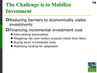 14
The Challenge is to Mobilize
Investment
 Reducing barriers to economically viable
  investments
 Financing incremental investment cost
     Internalizing externalities
     Mitigating risk (low-carbon projects riskier than BAU)
     Buying down incremental costs
     Mobilizing funding for adaptation
 