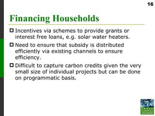 16


Financing Households
 Incentives via schemes to provide grants or
  interest free loans, e.g. solar water heaters.
 Need to ensure that subsidy is distributed
  efficiently via existing channels to ensure
  efficiency.
 Difficult to capture carbon credits given the very
  small size of individual projects but can be done
  on programmatic basis.
 