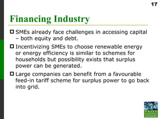 17


Financing Industry
 SMEs already face challenges in accessing capital
  – both equity and debt.
 Incentivizing SMEs to choose renewable energy
  or energy efficiency is similar to schemes for
  households but possibility exists that surplus
  power can be generated.
 Large companies can benefit from a favourable
  feed-in tariff scheme for surplus power to go back
  into grid.
 