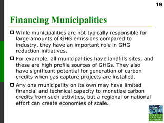 19


Financing Municipalities
 While municipalities are not typically responsible for
  large amounts of GHG emissions compared to
  industry, they have an important role in GHG
  reduction initiatives.
 For example, all municipalities have landfills sites, and
  these are high profile sources of GHGs. They also
  have significant potential for generation of carbon
  credits when gas capture projects are installed.
 Any one municipality on its own may have limited
  financial and technical capacity to monetize carbon
  credits from such activities, but a regional or national
  effort can create economies of scale.
 
