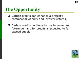 20


The Opportunity
  Carbon credits can enhance a project’s
   commercial viability and investor returns.

  Carbon credits continue to rise in value, and
   future demand for credits is expected to far
   exceed supply.
 