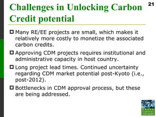 21
Challenges in Unlocking Carbon
Credit potential
 Many RE/EE projects are small, which makes it
  relatively more costly to monetize the associated
  carbon credits.
 Approving CDM projects requires institutional and
  administrative capacity in host country.
 Long project lead times. Continued uncertainty
  regarding CDM market potential post-Kyoto (i.e.,
  post-2012).
 Bottlenecks in CDM approval process, but these
  are being addressed.
 