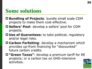 25


Some solutions
 Bundling of Projects: bundle small scale CDM
  projects to make them cost-effective.
 Sellers’ Pool: develop a sellers’ pool for CDM
  projects.
 Use of Guarantees: to take political, regulatory
  and/or legal risks.
 Carbon Forfaiting: develop a mechanism which
  provides up-front financing for “discounted”
  future carbon credits.
 “Green Taxes”: develop a premium tariff for RE
  projects; or a carbon tax on GHG-intensive
  activities.
 