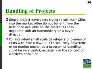 26


Bundling of Projects
 Single project developers trying to sell their CERs
  into the market often do not benefit from the
  best price available on the market as they
  negotiate with an intermediary or a buyer
  directly.
 For individual small scale developers or owners of
  CERs with only a few CERs to sell, they have little
  or no market power, so a program of bundling
  could be very useful, especially in the context of
  a seller’s pool/fund.
 