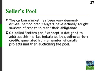 27


Seller’s Pool
 The carbon market has been very demand-
  driven: carbon credit buyers have actively sought
  sources of credits to meet their obligations.
 So-called “sellers pool” concept is designed to
  address this market imbalance by pooling carbon
  credits generated from a number of smaller
  projects and then auctioning the pool.
 