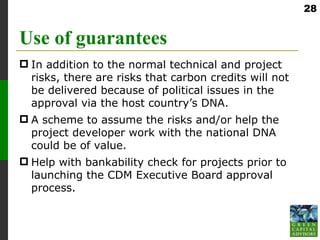 28


Use of guarantees
 In addition to the normal technical and project
  risks, there are risks that carbon credits will not
  be delivered because of political issues in the
  approval via the host country’s DNA.
 A scheme to assume the risks and/or help the
  project developer work with the national DNA
  could be of value.
 Help with bankability check for projects prior to
  launching the CDM Executive Board approval
  process.
 