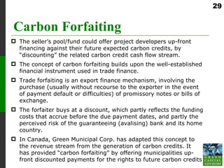 29


Carbon Forfaiting
 The seller’s pool/fund could offer project developers up-front
  financing against their future expected carbon credits, by
  “discounting” the related carbon credit cash flow stream.
 The concept of carbon forfaiting builds upon the well-established
  financial instrument used in trade finance.
 Trade forfaiting is an export finance mechanism, involving the
  purchase (usually without recourse to the exporter in the event
  of payment default or difficulties) of promissory notes or bills of
  exchange.
 The forfaiter buys at a discount, which partly reflects the funding
  costs that accrue before the due payment dates, and partly the
  perceived risk of the guaranteeing (avalising) bank and its home
  country.
 In Canada, Green Municipal Corp. has adapted this concept to
  the revenue stream from the generation of carbon credits. It
  has provided “carbon forfaiting” by offering municipalities up-
  front discounted payments for the rights to future carbon credits
 