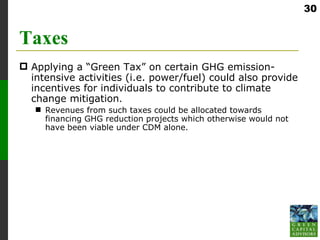 30


Taxes
 Applying a “Green Tax” on certain GHG emission-
  intensive activities (i.e. power/fuel) could also provide
  incentives for individuals to contribute to climate
  change mitigation.
    Revenues from such taxes could be allocated towards
     financing GHG reduction projects which otherwise would not
     have been viable under CDM alone.
 