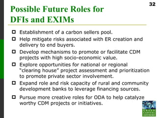 32
Possible Future Roles for
DFIs and EXIMs
 Establishment of a carbon sellers pool.
 Help mitigate risks associated with ER creation and
  delivery to end buyers.
 Develop mechanisms to promote or facilitate CDM
  projects with high socio-economic value.
 Explore opportunities for national or regional
  “clearing house” project assessment and prioritization
  to promote private sector involvement.
 Expand role and risk capacity of rural and community
  development banks to leverage financing sources.
 Pursue more creative roles for ODA to help catalyze
  worthy CDM projects or initiatives.
 