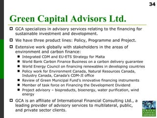 34


Green Capital Advisors Ltd.
 GCA specializes in advisory services relating to the financing for
  sustainable investment and development.
 We have three product lines: Policy, Programme and Project.
 Extensive work globally with stakeholders in the areas of
  environment and carbon finance:
     Integrated CDM and EU-ETS Strategy for Malta
     World Bank Carbon Finance Business on a carbon delivery guarantee
     World Energy Council on financing renewables in developing countries
     Policy work for Environment Canada, Natural Resources Canada,
      Industry Canada, Canada’s CDM-JI office
     Review of Green Municipal Fund’s innovative financing instruments
     Member of task force on Financing the Development Dividend
     Project advisory – bioproducts, bioenergy, water purification, wind
      energy
 GCA is an affiliate of International Financial Consulting Ltd., a
  leading provider of advisory services to multilateral, public,
  and private sector clients.
 