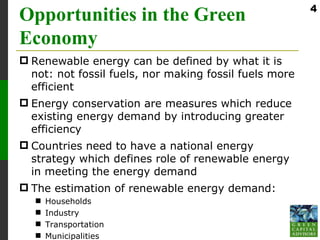 4
Opportunities in the Green
Economy
 Renewable energy can be defined by what it is
  not: not fossil fuels, nor making fossil fuels more
  efficient
 Energy conservation are measures which reduce
  existing energy demand by introducing greater
  efficiency
 Countries need to have a national energy
  strategy which defines role of renewable energy
  in meeting the energy demand
 The estimation of renewable energy demand:
      Households
      Industry
      Transportation
      Municipalities
 