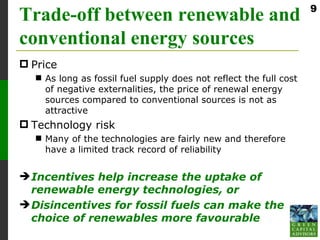 9
Trade-off between renewable and
conventional energy sources
 Price
   As long as fossil fuel supply does not reflect the full cost
    of negative externalities, the price of renewal energy
    sources compared to conventional sources is not as
    attractive
 Technology risk
   Many of the technologies are fairly new and therefore
    have a limited track record of reliability


 Incentives help increase the uptake of
  renewable energy technologies, or
 Disincentives for fossil fuels can make the
  choice of renewables more favourable
 