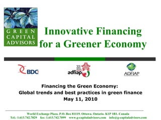 Innovative Financing
                   for a Greener Economy


              Financing the Green Economy:
     Global trends and best practices in green finance
                      May 11, 2010


             World Exchange Plaza. P.O. Box 81119. Ottawa. Ontario. K1P 1B1. Canada
Tel.: 1.613.742.7829 fax: 1.613.742.7099 www.g-capitaladvisors.com info@g-capitaladvisors.com
 