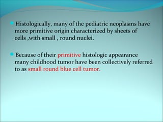 Histologically, many of the pediatric neoplasms have
more primitive origin characterized by sheets of
cells ,with small , round nuclei.
Because of their primitive histologic appearance
many childhood tumor have been collectively referred
to as small round blue cell tumor.
 