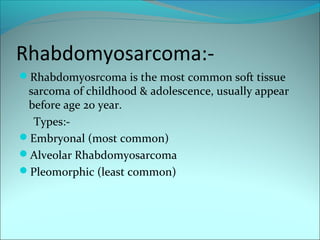 Rhabdomyosarcoma:-
Rhabdomyosrcoma is the most common soft tissue
sarcoma of childhood & adolescence, usually appear
before age 20 year.
Types:-
Embryonal (most common)
Alveolar Rhabdomyosarcoma
Pleomorphic (least common)
 
