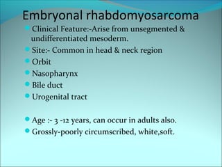 Embryonal rhabdomyosarcoma
Clinical Feature:-Arise from unsegmented &
undifferentiated mesoderm.
Site:- Common in head & neck region
Orbit
Nasopharynx
Bile duct
Urogenital tract
Age :- 3 -12 years, can occur in adults also.
Grossly-poorly circumscribed, white,soft.
 